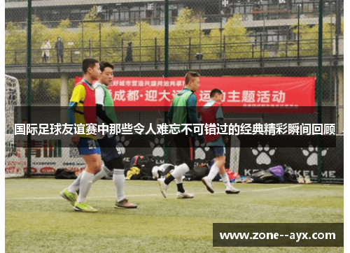 国际足球友谊赛中那些令人难忘不可错过的经典精彩瞬间回顾 国际足球友谊赛中那些令人难忘不可错过的经典精彩瞬间回顾