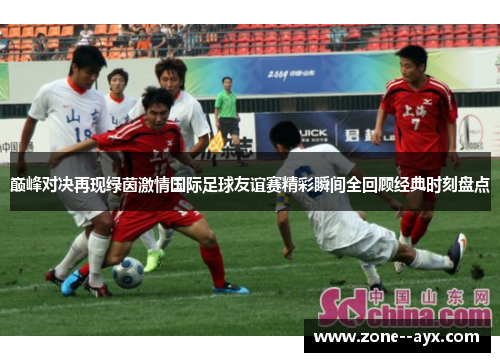 巅峰对决再现绿茵激情国际足球友谊赛精彩瞬间全回顾经典时刻盘点 巅峰对决再现绿茵激情国际足球友谊赛精彩瞬间全回顾经典时刻盘点