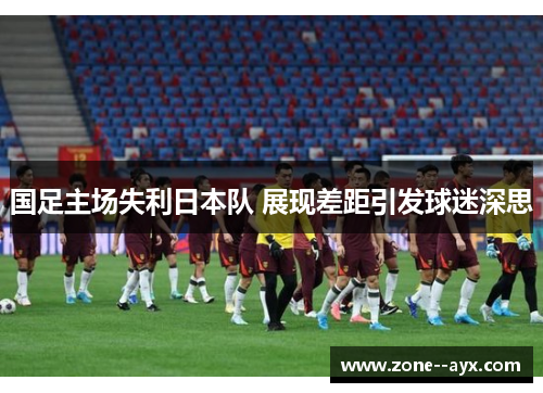 国足主场失利日本队 展现差距引发球迷深思 国足主场失利日本队 展现差距引发球迷深思