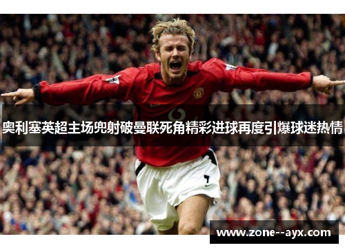 奥利塞英超主场兜射破曼联死角精彩进球再度引爆球迷热情